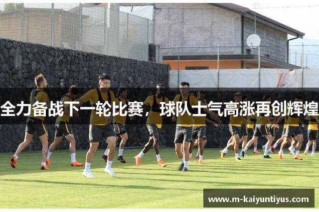 全力备战下一轮比赛，球队士气高涨再创辉煌