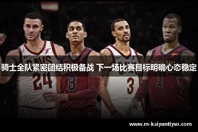 骑士全队紧密团结积极备战 下一场比赛目标明确心态稳定
