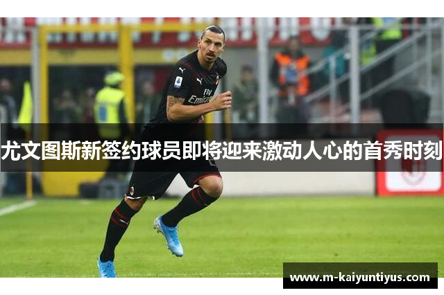 尤文图斯新签约球员即将迎来激动人心的首秀时刻