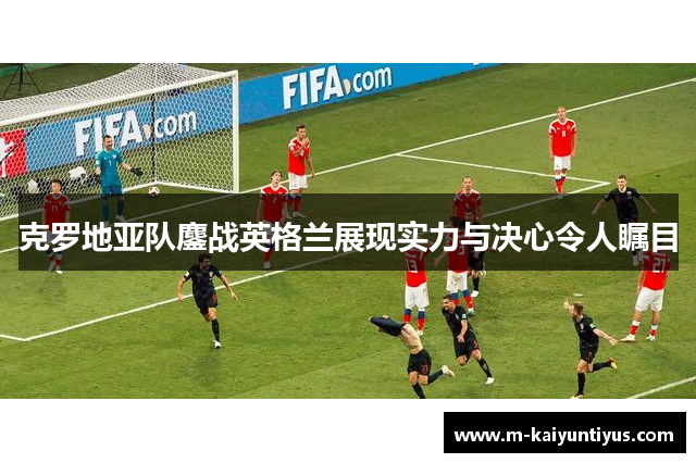 克罗地亚队鏖战英格兰展现实力与决心令人瞩目