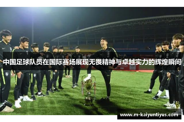 中国足球队员在国际赛场展现无畏精神与卓越实力的辉煌瞬间