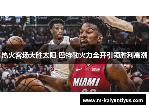 热火客场大胜太阳 巴特勒火力全开引领胜利高潮