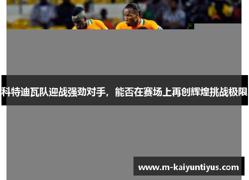 科特迪瓦队迎战强劲对手，能否在赛场上再创辉煌挑战极限