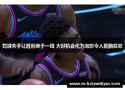 罚球失手让胜利悬于一线 大好机会化为泡影令人扼腕叹息