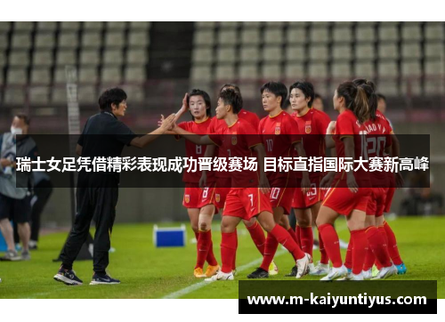 瑞士女足凭借精彩表现成功晋级赛场 目标直指国际大赛新高峰