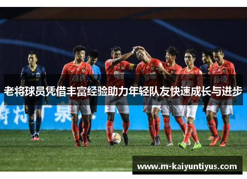 老将球员凭借丰富经验助力年轻队友快速成长与进步