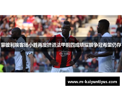 蒙彼利埃客场小胜再度挤进法甲前四成绩耀眼争冠希望仍存