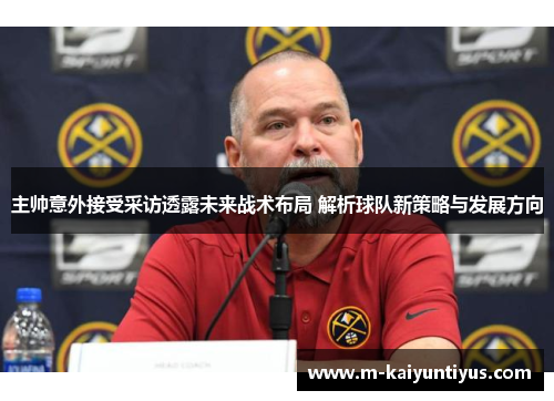 主帅意外接受采访透露未来战术布局 解析球队新策略与发展方向