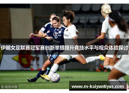 伊朗女足联赛冠军赛创新举措提升竞技水平与观众体验探讨