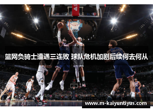 篮网负骑士遭遇三连败 球队危机加剧后续何去何从